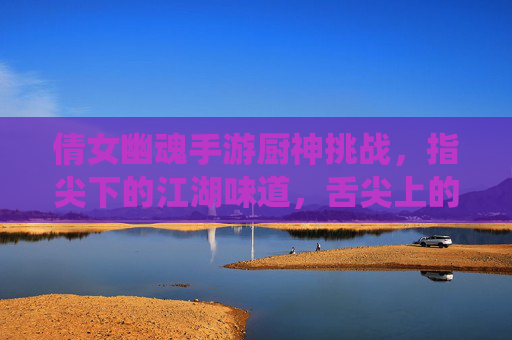 倩女幽魂手游厨神挑战,指尖下的江湖味道,舌尖上的修仙盛宴,倩女幽魂手游厨神挑战,指尖下的江湖味道,舌尖上的修仙盛宴