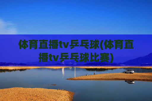 体育直播tv乒乓球(体育直播tv乒乓球比赛)