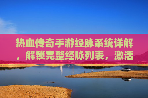 热血传奇手游经脉系统详解，解锁完整经脉列表，激活角色强大潜能，热血传奇手游经脉系统详解，解锁完整经脉列表，激活角色强大潜能