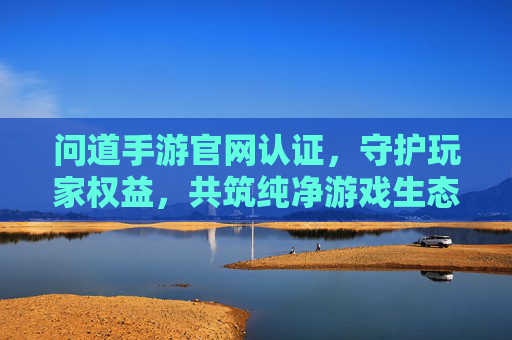 问道手游官网认证,守护玩家权益,共筑纯净游戏生态
