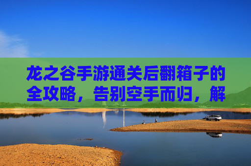 龙之谷手游通关后翻箱子的全攻略,告别空手而归,解锁通关奖励的隐藏宝库,龙之谷手游通关后翻箱子全攻略,告别空手而归,解锁通关奖励的隐藏宝库