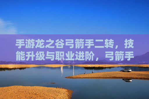 手游龙之谷弓箭手二转,技能升级与职业进阶,弓箭手的新篇章,手游龙之谷弓箭手二转,技能升级与职业进阶,开启新篇章