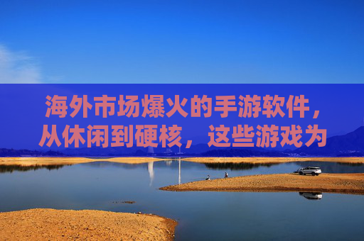 海外市场爆火的手游软件,从休闲到硬核,这些游戏为何能席卷全球?