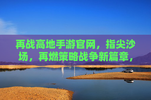 再战高地手游官网，指尖沙场，再燃策略战争新篇章，再战高地手游官网，指尖沙场再燃策略战争新篇章