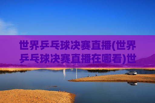 世界乒乓球决赛直播(世界乒乓球决赛直播在哪看)世界乒乓球决赛直播，直播观看指南（在哪看）