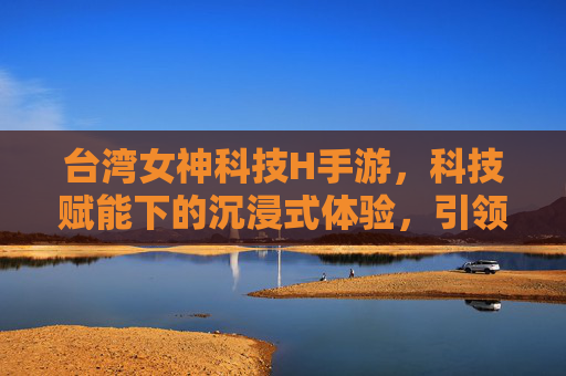 台湾女神科技H手游,科技赋能下的沉浸式体验,引领移动娱乐新潮流,台湾女神科技H手游,科技赋能沉浸式体验,引领移动娱乐新潮流