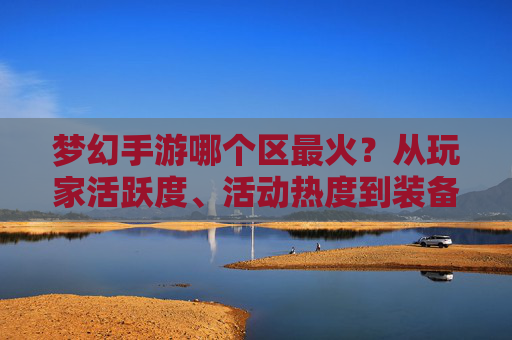 梦幻手游哪个区最火?从玩家活跃度、活动热度到装备流通,深度解析热门区服选择指南,梦幻手游哪个区最火?从玩家活跃度、活动热度到装备流通,深度解析热门区服选择指南