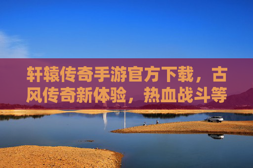 轩辕传奇手游官方下载,古风传奇新体验,热血战斗等你来战!轩辕传奇手游官方下载,古风传奇新体验,热血战斗等你来战!