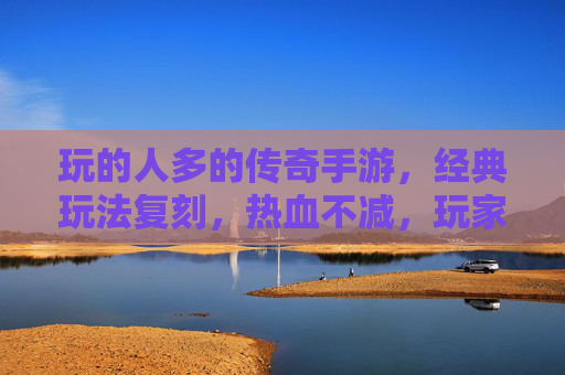 玩的人多的传奇手游，经典玩法复刻，热血不减，玩家群体庞大，万人同服热血传奇手游，经典玩法复刻，玩家群体庞大