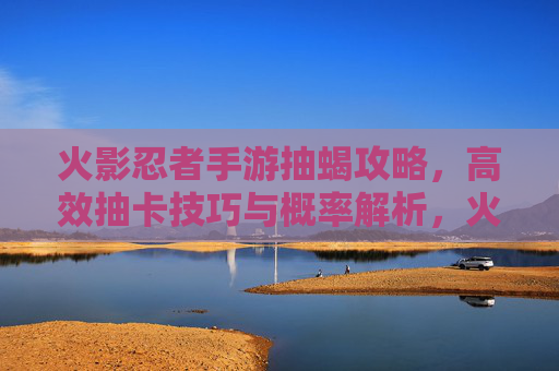 火影忍者手游抽蝎攻略,高效抽卡技巧与概率解析,火影忍者手游抽蝎攻略,高效抽卡技巧与概率解析