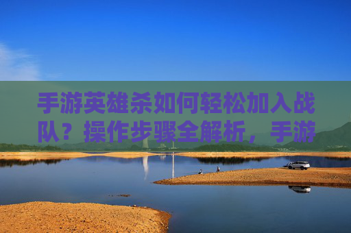 手游英雄杀如何轻松加入战队？操作步骤全解析，手游英雄杀如何轻松加入战队？操作步骤全解析