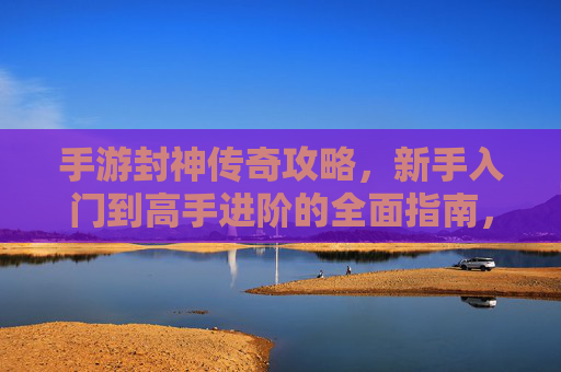 手游封神传奇攻略,新手入门到高手进阶的全面指南,手游封神传奇,新手入门到高手进阶的全面攻略