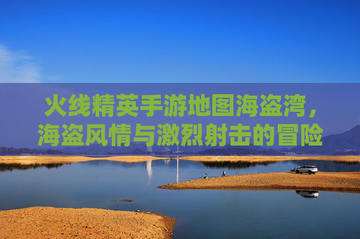 火线精英手游地图海盗湾，海盗风情与激烈射击的冒险之旅，火线精英手游海盗湾，海盗风情与激烈射击的冒险之旅