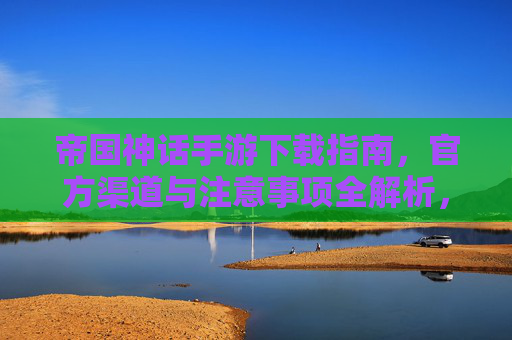 帝国神话手游下载指南,官方渠道与注意事项全解析,帝国神话手游下载指南,官方渠道与注意事项全解析