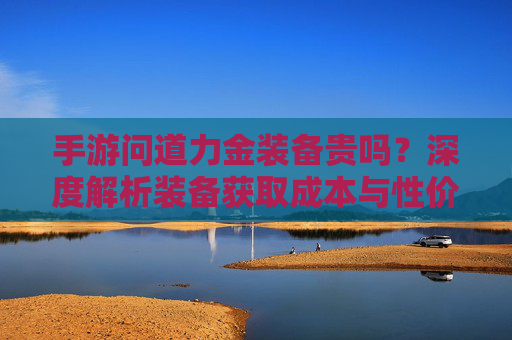 手游问道力金装备贵吗？深度解析装备获取成本与性价比，手游问道力金装备贵吗？深度解析装备获取成本与性价比