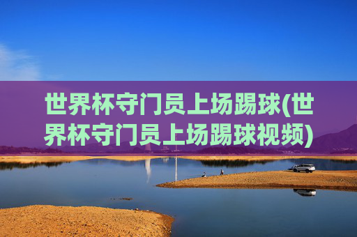 世界杯守门员上场踢球(世界杯守门员上场踢球视频)世界杯守门员上场踢球,精彩视频回顾