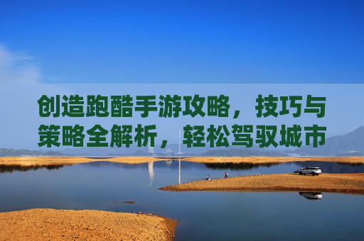 创造跑酷手游攻略，技巧与策略全解析，轻松驾驭城市飞跃之旅，创造跑酷手游攻略，技巧与策略全解析，轻松驾驭城市飞跃之旅
