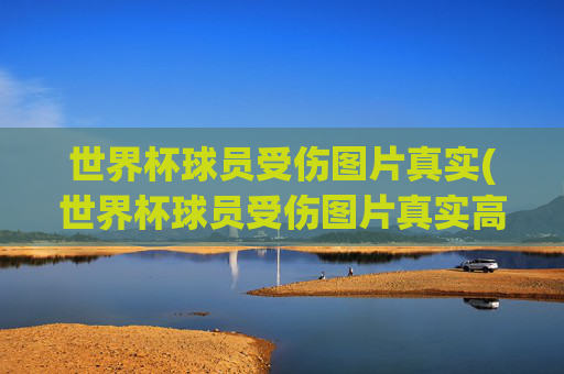 世界杯球员受伤图片真实(世界杯球员受伤图片真实高清)