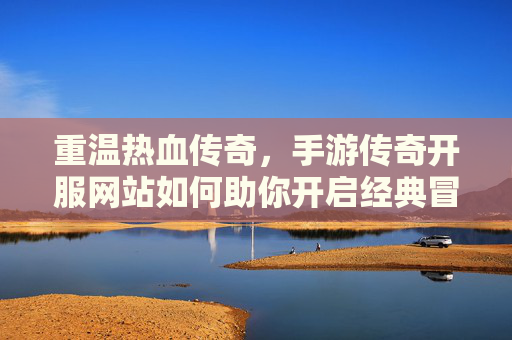 重温热血传奇，手游传奇开服网站如何助你开启经典冒险之旅，重温热血传奇，手游传奇开服网站助你开启经典冒险之旅
