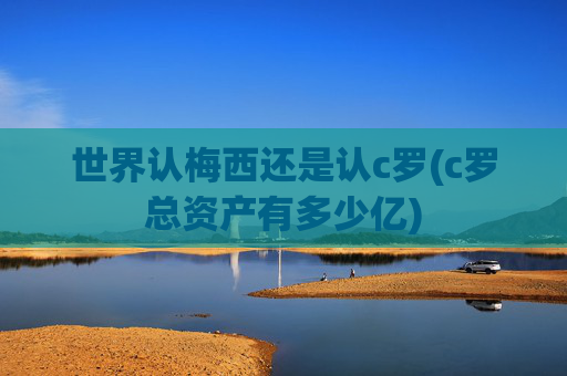 世界认梅西还是认c罗(c罗总资产有多少亿)