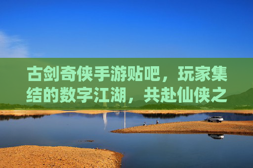 古剑奇侠手游贴吧，玩家集结的数字江湖，共赴仙侠之约，古剑奇侠手游贴吧，玩家集结的数字江湖，共赴仙侠之约