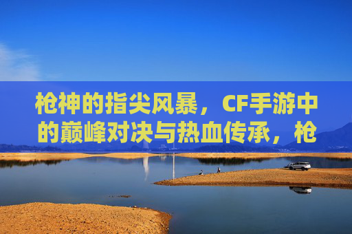 枪神的指尖风暴，CF手游中的巅峰对决与热血传承，枪神的指尖风暴，CF手游中的巅峰对决与热血传承