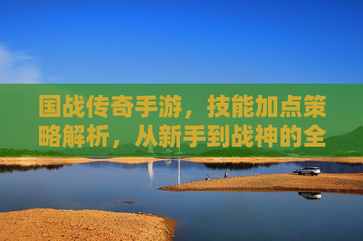 国战传奇手游，技能加点策略解析，从新手到战神的全局指南，国战传奇手游技能加点策略解析，从新手到战神的全局指南