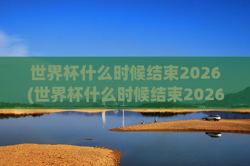世界杯什么时候结束2026(世界杯什么时候结束2026年)