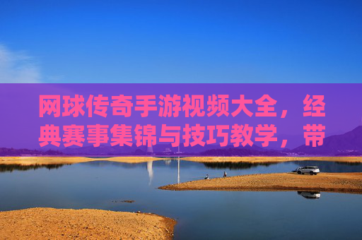 网球传奇手游视频大全,经典赛事集锦与技巧教学,带你重温网坛传奇时刻,网球传奇手游视频大全,经典赛事集锦与技巧教学,重温网坛传奇时刻