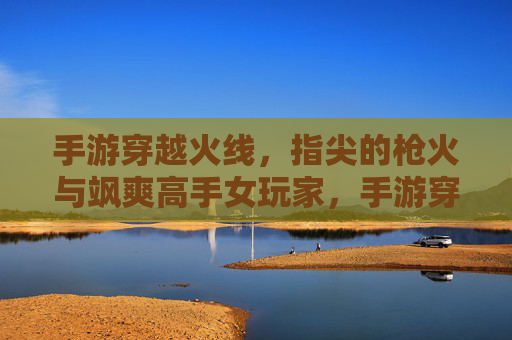 手游穿越火线,指尖的枪火与飒爽高手女玩家,手游穿越火线,指尖的枪火与飒爽高手女玩家