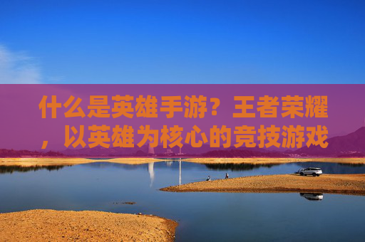 什么是英雄手游？王者荣耀，以英雄为核心的竞技游戏典范