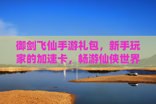 御剑飞仙手游礼包，新手玩家的加速卡，畅游仙侠世界的福利秘籍，御剑飞仙新手礼包，加速卡福利，畅游仙侠世界