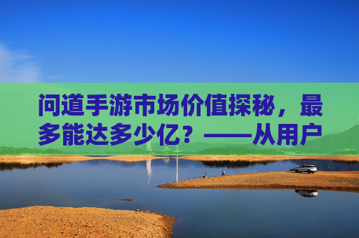 问道手游市场价值探秘,最多能达多少亿?——从用户规模到商业变现的深度解析