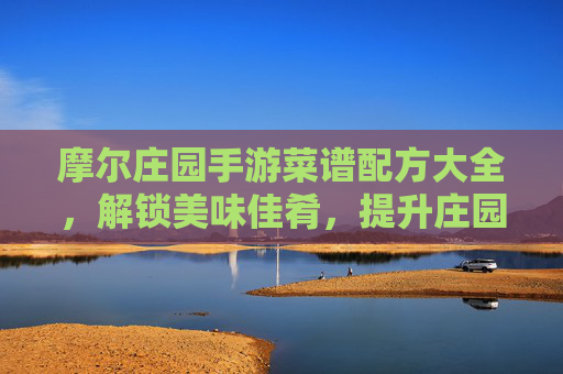 摩尔庄园手游菜谱配方大全,解锁美味佳肴,提升庄园活力!摩尔庄园手游菜谱配方大全,解锁美味佳肴,提升庄园活力!