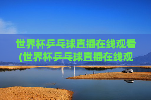 世界杯乒乓球直播在线观看(世界杯乒乓球直播在线观看咪咕)