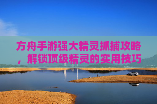 方舟手游强大精灵抓捕攻略，解锁顶级精灵的实用技巧与策略