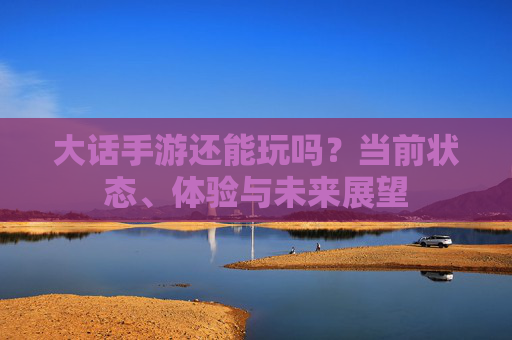 大话手游还能玩吗?当前状态、体验与未来展望