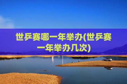 世乒赛哪一年举办(世乒赛一年举办几次)