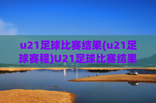 u21足球比赛结果(u21足球赛程)U21足球比赛结果及赛程