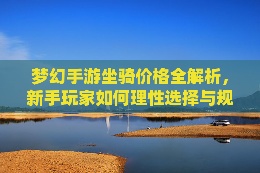 梦幻手游坐骑价格全解析，新手玩家如何理性选择与规划花费？