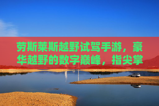劳斯莱斯越野试驾手游,豪华越野的数字巅峰,指尖掌控极致驾驶乐趣