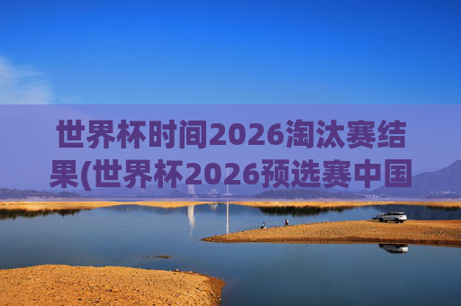世界杯时间2026淘汰赛结果(世界杯2026预选赛中国队赛程)