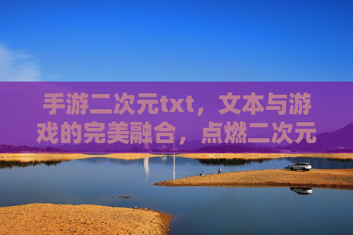 手游二次元txt，文本与游戏的完美融合，点燃二次元玩家的文字狂欢，手游二次元txt，文本与游戏融合点燃二次元玩家文字狂欢