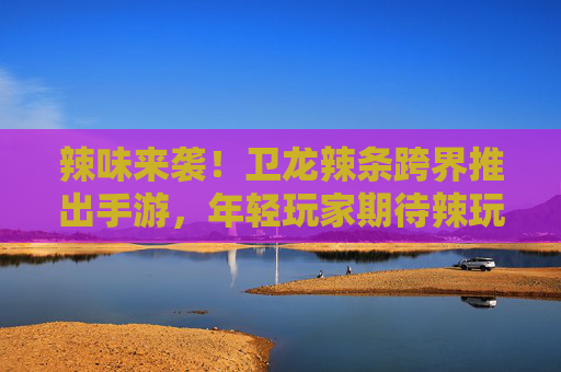 辣味来袭！卫龙辣条跨界推出手游，年轻玩家期待辣玩体验