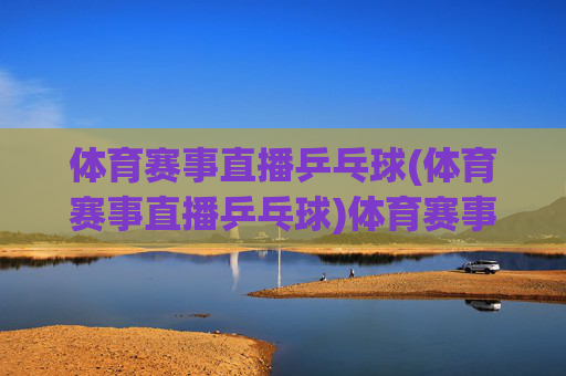 体育赛事直播乒乓球(体育赛事直播乒乓球)体育赛事直播乒乓球,精彩乒乓赛事实时直播