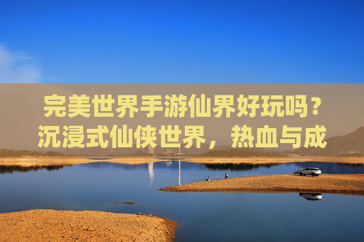 完美世界手游仙界好玩吗?沉浸式仙侠世界,热血与成长的双重体验,你绝对值得拥有!