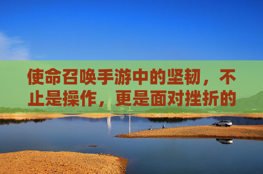 使命召唤手游中的坚韧，不止是操作，更是面对挫折的勇气与坚持