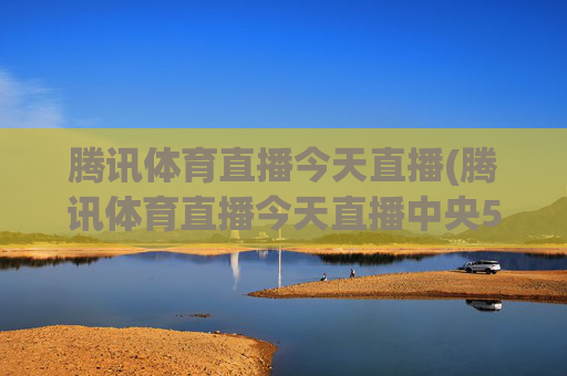 腾讯体育直播今天直播(腾讯体育直播今天直播中央5台)