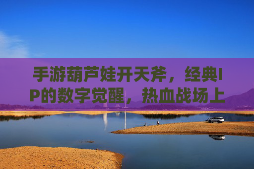 手游葫芦娃开天斧,经典IP的数字觉醒,热血战场上的神兵利器
