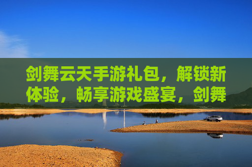 剑舞云天手游礼包，解锁新体验，畅享游戏盛宴，剑舞云天手游礼包，解锁新体验，畅享游戏盛宴